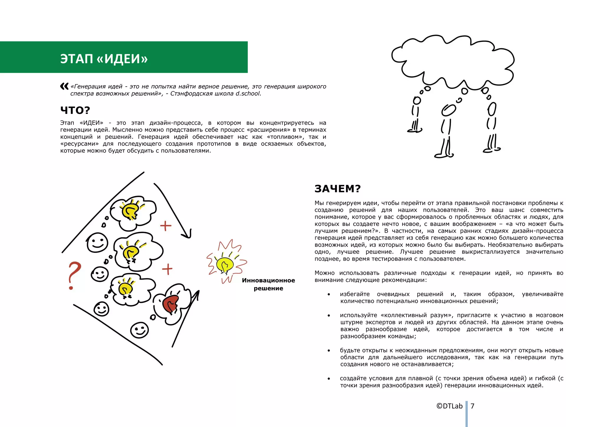 ЭТАП «ИДЕИ»
   «Генерация идей - это не попытка найти верное решение, это генерация широкого
   спектра возможных решений», - Стэнфордская школа d.school.


ЧТО?
Этап «ИДЕИ» - это этап дизайн-процесса, в котором вы концентрируетесь на
генерации идей. Мысленно можно представить себе процесс «расширения» в терминах
концепций и решений. Генерация идей обеспечивает нас как «топливом», так и
«ресурсами» для последующего создания прототипов в виде осязаемых объектов,
которые можно будет обсудить с пользователями.




                                                                            ЗАЧЕМ?
                                                                            Мы генерируем идеи, чтобы перейти от этапа правильной постановки проблемы к
                                                                            созданию решений для наших пользователей. Это ваш шанс совместить
                                                                            понимание, которое у вас сформировалось о проблемных областях и людях, для
                                                                            которых вы создаете нечто новое, с вашим воображением – «а что может быть
                                                                            лучшим решением?». В частности, на самых ранних стадиях дизайн-процесса
                                                                            генерация идей представляет из себя генерацию как можно большего количества
                                                                            возможных идей, из которых можно было бы выбирать. Необязательно выбирать
                                                                            одно, лучшее решение. Лучшее решение выкристаллизуется значительно
                                                                            позднее, во время тестирования с пользователем.

                                                                            Можно использовать различные подходы к генерации идей, но принять во
                                                      Инновационное         внимание следующие рекомендации:
                                                         решение
                                                                                   избегайте очевидных решений и, таким образом,           увеличивайте
                                                                                   количество потенциально инновационных решений;

                                                                                   используйте «коллективный разум», пригласите к участию в мозговом
                                                                                   штурме экспертов и людей из других областей. На данном этапе очень
                                                                                   важно разнообразие идей, которое достигается в том числе и
                                                                                   разнообразием команды;

                                                                                   будьте открыты к неожиданным предложениям, они могут открыть новые
                                                                                   области для дальнейшего исследования, так как на генерации путь
                                                                                   создания нового не останавливается;

                                                                                   создайте условия для плавной (с точки зрения объема идей) и гибкой (с
                                                                                   точки зрения разнообразия идей) генерации инновационных идей.


                                                                                                                ©DTLab 7
 