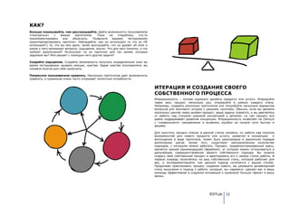КАК?
Больше показывайте, чем рассказывайте. Дайте возможность пользователю
«поиграться»    с    вашим   прототипом.    Пока   не   старайтесь    что-то
прокомментировать     или   объяснить.   Позвольте   вашему    тестируемому
проинтерпретировать прототип. Наблюдайте, как он использует (и что он НЕ
использует!) то, что вы ему дали; затем выслушайте, что он думает об этом и
какие у него возникают вопросы, ощущения, мысли. Что для него понятно, а что
требует разъяснений? Использует ли он прототип для тех целей, которые
задумали вы? Или решает с помощью него другие задачи?

Создайте ощущения. Создайте возможность получить определенный опыт во
время тестирования, вызвать эмоции, чувства. Задев чувства пользователя, вы
сможете многое для себя прояснить.

Попросите пользователя сравнить. Несколько прототипов дает возможность
сравнить, а сравнение очень часто открывает латентные потребности.


                                                                               ИТЕРАЦИЯ И СОЗДАНИЕ СВОЕГО
                                                                               СОБСТВЕННОГО ПРОЦЕССА
                                                                               Итерационность – основа хорошего дизайна продукта или услуги. Итерируйте
                                                                               через весь процесс несколько раз, итерируйте в рамках каждого этапа.
                                                                               Например, создайте несколько прототипов или попробуйте несколько вариантов
                                                                               вопросов для мозгового штурма с разными группами. Обычно, если вы делаете
                                                                               несколько циклов через дизайн-процесс, ваша задача сужается, и вы двигаетесь
                                                                               от работы над слишком широкой концепцией к деталям, но сам процесс все
                                                                               равно поддерживает развитие концепции. Итерационность позволяет не сбиться
                                                                               с «правильного» направления и выявлять ошибки на начале пути быстро и
                                                                               дѐшево.

                                                                               Для простоты процесс описан в данной статье линейно, но работа над поиском
                                                                               возможностей для нового продукта или услуги, развития в концепцию          и
                                                                               воплощения в виде прототипа, может быть реализована в различном порядке
                                                                               выполнения шагов. Более того, существует неограниченное количество
                                                                               подходов, с которыми можно работать. Процесс, продемонстрированный здесь,
                                                                               является некоей рекомендацией (фреймом), от которой можно отталкиваться в
                                                                               дальнейшем совершенствовании вашего собственного подхода. Вы можете
                                                                               создать свой собственный процесс и адаптировать его к своему стилю работы. В
                                                                               первую очередь полагайтесь на ваш собственный стиль, который работает для
                                                                               вас, и экспериментируйте, как данный подход сочетается с вашим стилем.
                                                                               Продолжая практиковать процесс создания нового, вы разовьете дизайнерский
                                                                               стиль мышления и подход к работе, который, мы надеемся, сделает вас и вашу
                                                                               команду эффективнее в создании инноваций и привнесет больше «фана» в вашу
                                                                               жизнь.




                                                                                                                 ©DTLab 12
 