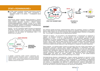 контекст
ЭТАП «ПОНИМАНИЕ»                                                                                                явные

   «Чтобы создать инновации, имеющие практическое значение
                                                                                             истории
   для людей, необходимо знать своего пользователя и
   проявлять интерес к его жизни», - Стэнфордская школа
   d.school.
                                                                                 взаимодействие                                                     Инновационное
ЧТО?                                                                         поведение                                                                 решение
                                                                                                                  скрытые
Краеугольным камнем процесса дизайн-мышления в поисках
новых возможностей является человеко-ориентированность                     КТО? ЧТО? ПОЧЕМУ? КАК?                       Потребности
(human-centered approach). Эмпатия – важный элемент
человеко-ориентированного подхода. Поэтому мы на первом                                                                  Инсайты
этапе «ПОНИМАНИЕ» процесса дизайн-мышления уделяем много
внимания развитию эмпатии по отношению к потенциальному
пользователю будущего продукта или услуги.                           ЗАЧЕМ?
Эмпатия – это шаг в понимании людей в контексте поставленной
проблемы. Это попытка понять, как и почему люди совершают            Для новатора (дизайн-мыслителя, предпринимателя) задачи или проблемы, которые он собирается
те или иные действия, понять их физические и эмоциональные           решать, редко являются его собственными. Как правило, это проблемы определенной группы людей.
потребности, что они думают об окружающем мире, и что                Для того чтобы сделать для них нечто особенное, вам необходимо развить эмпатию по отношению к
является для них ценным.                                             ним – кто эти люди и что является для них действительно ценным?

                                                                     Наблюдая за людьми – что они делают и как взаимодействуют с окружающими их предметами и
                                                                     людьми – вы начинаете понимать, о чем они думают и что они чувствуют. Это помогает вам
                    КАРТА ЭМПАТИИ                                    докопаться до истины – а что им в действительности нужно? Фиксируя зарисовки из жизни
                                                                     наблюдаемых, не пытаясь интерпретировать их, позволяет вам не делать скоропостижных выводов,
                                                                     которые могут оказаться ложными, а накопить информацию в виде цитат и зарисовок действий,
                                                                     мыслей и чувств, чтобы затем во время анализа получить инсайты. Инсайты дают направление для
                                                                     создания инновационных решений. Лучшее решение возникает на основе «хороших» инсайтов,
 ГОВОРИТ         ДУМАЕТ                                              полученных во время анализа собранной в ходе наблюдения за поведением человека информации.
                                           ЦЕННОСТИ
                                           ВОСПРИЯТИЕ                Поиск инсайтов – это нелегкая задача. Почему так происходит? Наш мозг устроен таким образом, что
                                           КУЛЬТУРА                  автоматически фильтрует большой объем входящей информации из окружающего нас мира.
  ДЕЛАЕТ       ЧУВСТВУЕТ                                             Фильтрация происходит на бессознательном уровне, чтобы облегчить нам путь для эффективного
                                                                     решения своих повседневных задач. Мы даже не осознаем этот процесс. Поэтому мы не замечаем
                                                                     «сигналы» внешнего мира о проблемных областях окружающего мира, требующих инновационного
                                                                     подхода в улучшении. Именно для того, чтобы увидеть эти проблемные области, нам необходимо
                                                                     учиться видеть мир вокруг нас «новыми глазами». Этап эмпатии на шаге дизайн-процесса
                                                                     «ПОНИМАНИЕ» помогает нам получить этот новый взгляд на те же вещи.
В переводе с английского «insight» означает «схватывание сути
проблемной ситуации». Возможные аналоги – понимание, внезапное       Непосредственное общение и взаимодействие с людьми позволяет обнаружить их ценности и стиль
озарение, догадка. С точки зрения психологии это «интеллектуальное   их мышления. Иногда их мысли и жизненные ценности не так очевидны для них самих же, поэтому
явление», то есть присущее человеку явление во внезапном осознании   откровенный разговор может удивить и самого исследователя, и наблюдаемого неожиданными
проблемы в процессе ее осмысления.                                   открытиями. Истории, которые рассказывают люди, и действия, которые они описывают (даже если
                                                                     они отличны от совершаемых ими действий в действительности), являются индикаторами их
                                                                     восприятия окружающей действительности и их ценностей. Хороший дизайн будущего продукта или
                                                                     услуги как раз строится на цельном понимании этих ценностей и восприятиях.


                                                                                                                           ©DTLab 3
 