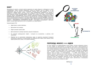 КАК?
                                                                                                                              ПАТТЕРНЫ
Рассмотрите те моменты, которые заметно выделялись во время общения и наблюдения на этапе                                       СВЯЗИ
«ПОНИМАНИЕ». Какие паттерны выявляются, когда вы смотрите «как бы сверху» на всю                                            ПРОТИВОРЕЧИЯ
информацию? Если вы нашли что-то интересное, спросите себя (свою команду), что в этом
необычного? Задавая вопрос, почему у кого-то было определенное поведение или чувства и
ощущения, вы можете найти связь между этим человеком и всем контекстом. Сконсолидируйте
свое понимание типажа рассматриваемого человека, для которого вы создаете нечто новое, в
описание вашего ПОЛЬЗОВАТЕЛЯ. После анализа информации выберите определенный НАБОР
ПОТРЕБНОСТЕЙ, который вы считаете важным и ценным для него. Вы можете выбрать только одну
яркую, выделяющуюся потребность, или целый набор. Отдельно выпишите ИНСАЙТЫ, которые вы
получили в ходе анализа и синтеза информации. Затем сформулируйте POV, совмещая вместе три
элемента – ПОЛЬЗОВАТЕЛЬ, ПОТРЕБНОСТЬ, ИНСАЙТ – как задачу, призывающую к действию,
задачу, которая будет вдохновлять вас на оставшемся пути вашей работы.

Хороший формат POV:
                                                                                                                                    ИНСАЙТ
       Задает фокус и рамки проблемы;

       Вдохновляет всю команду;

       Задает критерии оценки идей;
                                                                                                                                                   ПОТРЕБНОСТИ
       Дает возможность команде принимать решения независимо;

       Не оставляет равнодушными людей, с которыми вы встречаетесь и делитесь этой
       проблемой;

       Уберегает вас от выполнения невозможных задач по развитию концепций («создания                                       ПОЛЬЗОВАТЕЛЬ
       космического самолета»), которые решают все проблемы всех людей (таким образом, ваша
       задача должна быть узкой, а не слишком широкой).



                                                                              ПЕРЕХОД: ФОКУС >>> ИДЕИ
                                                                              На этапе «ФОКУС» вы сформулировали четкую задачу, которые собираетесь решать,
                                                                              на этапе «ИДЕИ» вы фокусируетесь на решениях этой задачи. Сфокусированная и
                                                                              четко сформулированная задача в формате POV поможет вам на этапе генерации идей.
                                                                              Это отличная возможность проверить свое POV – будут ли получаться вопросы для
                                                                              мозгового штурма на основе вашего POV?! Лучший способ перехода на следующий
                                                                              этап – составить список вопросов для мозговых штурмов на основе вашего POV в
                                                                              формате «Как мы можем …?» (“How-Might-We . . .?”, HMW). Такие вопросы, как
                                                                              правило, являются подмножеством целой проблемы. Затем, когда вы переходите к
                                                                              этапу генерации идей, вы можете составить различные формулировки вопроса для
                                                                              мозгового штурма и попробовать несколько из них, чтобы найти зону наилучшего
                                                                              восприятия для всей команды, где команда может действительно сгенерировать
                                                                              большое количество очень интересных идей.


                                                                                                                    ©DTLab 6
 