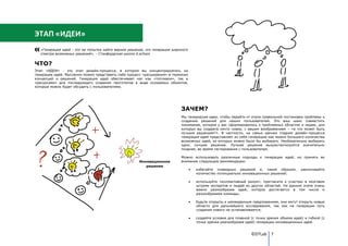 ЭТАП «ИДЕИ»
   «Генерация идей - это не попытка найти верное решение, это генерация широкого
   спектра возможных решений», - Стэнфордская школа d.school.


ЧТО?
Этап «ИДЕИ» - это этап дизайн-процесса, в котором вы концентрируетесь на
генерации идей. Мысленно можно представить себе процесс «расширения» в терминах
концепций и решений. Генерация идей обеспечивает нас как «топливом», так и
«ресурсами» для последующего создания прототипов в виде осязаемых объектов,
которые можно будет обсудить с пользователями.




                                                                            ЗАЧЕМ?
                                                                            Мы генерируем идеи, чтобы перейти от этапа правильной постановки проблемы к
                                                                            созданию решений для наших пользователей. Это ваш шанс совместить
                                                                            понимание, которое у вас сформировалось о проблемных областях и людях, для
                                                                            которых вы создаете нечто новое, с вашим воображением – «а что может быть
                                                                            лучшим решением?». В частности, на самых ранних стадиях дизайн-процесса
                                                                            генерация идей представляет из себя генерацию как можно большего количества
                                                                            возможных идей, из которых можно было бы выбирать. Необязательно выбирать
                                                                            одно, лучшее решение. Лучшее решение выкристаллизуется значительно
                                                                            позднее, во время тестирования с пользователем.

                                                                            Можно использовать различные подходы к генерации идей, но принять во
                                                      Инновационное         внимание следующие рекомендации:
                                                         решение
                                                                                   избегайте очевидных решений и, таким образом,           увеличивайте
                                                                                   количество потенциально инновационных решений;

                                                                                   используйте «коллективный разум», пригласите к участию в мозговом
                                                                                   штурме экспертов и людей из других областей. На данном этапе очень
                                                                                   важно разнообразие идей, которое достигается в том числе и
                                                                                   разнообразием команды;

                                                                                   будьте открыты к неожиданным предложениям, они могут открыть новые
                                                                                   области для дальнейшего исследования, так как на генерации путь
                                                                                   создания нового не останавливается;

                                                                                   создайте условия для плавной (с точки зрения объема идей) и гибкой (с
                                                                                   точки зрения разнообразия идей) генерации инновационных идей.


                                                                                                                ©DTLab 7
 