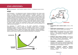 ЭТАП «ПРОТОТИП»
   «Прототипирование - способ «думать» руками и учиться», - Стэнфордская школа d.school.

                                                                                                                        КОММЕНТАРИИ
ЧТО?
Прототипирование – это итерационный процесс генерации артефактов, цель которых найти
ответы на вопросы, приближающие команду к финальному решению. На ранних этапах
проекта эти вопросы могут быть слишком широкими – например, «нравится ли моим
пользователям соревноваться во время приготовления еды?». На таких ранних стадиях лучше
создавать «черновые» прототипы (прототипы, или модели и образцы, низкого качества, когда
не нужно заботиться об эстетике будущего продукта, а достаточно только создать нечто в виде            ВОПРОС  ПРОТОТИП
физической репрезентации, которую можно ощутить, почувствовать), которые можно сделать                ГИПОТЕЗА
быстро и очень дешево (мы говорим о минутах и десятках рублей). Цель таких прототипов –
получить мнение ваших пользователей и коллег о смысле идеи будущего концепта. На более
поздних этапах проекта как прототип, так и вопросы могут быть немного уточнены. Например,
вы можете создать прототип для кулинарного проекта, целью которого будет узнать:                                                  НОВЫЙ ОПЫТ
«нравится ли моим пользователям готовить еду под озвучивание голосом рекомендаций или
предоставлением видеоряда?».                                                                  ЗАЧЕМ?
Под    прототипом   мы   называем    все,  с   чем  может   пользователь    «поиграться»       1.   Генерировать идеи и решать задачу. Строить, чтобы
(взаимодействовать) – доска с наклеенными стикерами, ролевая игра или сториборд                     думать.
(storyboard). В идеале вы создаете нечто, что пользователь может испытать, с чем может
поэкспериментировать и получить небольшой, но свой собственный опыт использования,             2.   Задействовать коммуникацию. Если картинка ценнее
прочувствовать в действии. Провести кого-нибудь через сценарий с помощью сториборд –                тысячи слов, то прототип ценнее тысячи картинок.
хорошо, но вовлечь его в ролевую игру в созданном вами физическом пространстве поможет
извлечь больше инсайтов и дать более качественные комментарии от пользователя.                 3.   Начать диалог. Ваше взаимодействие с пользователями
                                                                                                    богаче,   когда  обсуждение    происходит    вокруг
                                                                                                    физической репрезентации предмета для обсуждения.
                                                                                                    Прототип – это возможность предметно общаться с
                                                                                                    пользователем.
  КОЛИЧЕСТВО
                                                                                               4.   Ошибаться чаще, раньше и дешево. Использование
                                                                                                    как можно меньшего количества ресурсов на каждую
                                                                                                    идею означает меньшее инвестирование        денег и
                                                                                                    времени в создание окончательной концепции.

                                                                                               5.   Тестировать     возможности.       Фокусируясь     на
                                                                                                    прототипах низкого качества, вы получаете возможность
                                                                                                    опробовать много различных идей без выбора одного
                                                                                                    направления на слишком ранних стадиях проекта, когда
                                                                                                    многое еще кажется неочевидным и неясным.

                                                                                               6.   Управлять     процессом  создания    решения.
        ЧЕРНОВОЙ
                                                                                                    Определение переменных позволяет вам разбивать
         ВАРИАНТ
                                                                      t                             большую    проблему   на несколько  маленьких,
                                                                                                    тестируемых частей.



                                                                                                                  ©DTLab 9
 