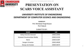 PRESENTATION ON
SCARS VOICE ASSISTANT
UNIVERSITY INSTITUTE OF ENGINEERING
DEPARTMENT OF COMPUTER SCIENCE AND ENGINEERING
SUBMITTED BY :
GUIDED BY :
Prof. Birinderjit Singh Kalyan
Prof. Rakesh
NAME UID
Aditya Chandra Dwivedi 22BCS13946
Kotakadi Chandrashekar Reddy 22BCS15239
Rahul 22BCS15287
Sangam Srivastav 22BCS14828
Devoju Sai Sreekar 22BCS14673
DISRUPTIVE TECHONOLOGIES 22ECH-102
1
 