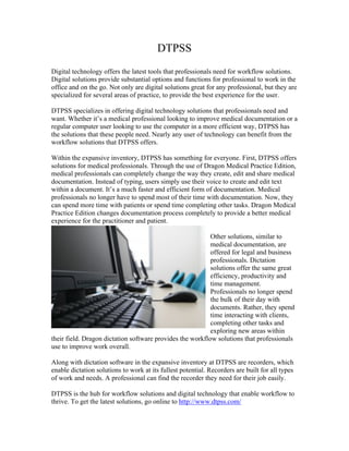 DTPSS
Digital technology offers the latest tools that professionals need for workflow solutions.
Digital solutions provide substantial options and functions for professional to work in the
office and on the go. Not only are digital solutions great for any professional, but they are
specialized for several areas of practice, to provide the best experience for the user.

DTPSS specializes in offering digital technology solutions that professionals need and
want. Whether it’s a medical professional looking to improve medical documentation or a
regular computer user looking to use the computer in a more efficient way, DTPSS has
the solutions that these people need. Nearly any user of technology can benefit from the
workflow solutions that DTPSS offers.

Within the expansive inventory, DTPSS has something for everyone. First, DTPSS offers
solutions for medical professionals. Through the use of Dragon Medical Practice Edition,
medical professionals can completely change the way they create, edit and share medical
documentation. Instead of typing, users simply use their voice to create and edit text
within a document. It’s a much faster and efficient form of documentation. Medical
professionals no longer have to spend most of their time with documentation. Now, they
can spend more time with patients or spend time completing other tasks. Dragon Medical
Practice Edition changes documentation process completely to provide a better medical
experience for the practitioner and patient.

                                                           Other solutions, similar to
                                                           medical documentation, are
                                                           offered for legal and business
                                                           professionals. Dictation
                                                           solutions offer the same great
                                                           efficiency, productivity and
                                                           time management.
                                                           Professionals no longer spend
                                                           the bulk of their day with
                                                           documents. Rather, they spend
                                                           time interacting with clients,
                                                           completing other tasks and
                                                           exploring new areas within
their field. Dragon dictation software provides the workflow solutions that professionals
use to improve work overall.

Along with dictation software in the expansive inventory at DTPSS are recorders, which
enable dictation solutions to work at its fullest potential. Recorders are built for all types
of work and needs. A professional can find the recorder they need for their job easily.

DTPSS is the hub for workflow solutions and digital technology that enable workflow to
thrive. To get the latest solutions, go online to http://www.dtpss.com/
 