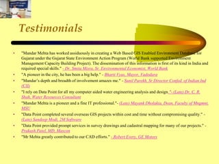 Testimonials
• "Mandar Mehta has worked assiduously in creating a Web Based GIS Enabled Environment Database for
Gujarat under the Gujarat State Environment Action Program (World Bank supported Environment
Management Capacity Building Project). The dissemination of this information is first of its kind in India and
required special skills." - Dr. Smita Misra, Sr. Environmental Economist, World Bank
• "A pioneer in the city, he has been a big help." - Bharti Vyas, Mayor, Vadodara
• "Mandar’s depth and breadth of involvement amazes me." - Sunil Parekh, Sr Director Confed. of Indian Ind
(CII)
• "I rely on Data Point for all my computer aided water engineering analysis and design."- (Late) Dr. C. R.
Shah, Water Resources Consultant
• "Mandar Mehta is a pioneer and a fine IT professional."- (Late) Mayank Dholakia, Dean, Faculty of Mngmnt,
MSU
• "Data Point completed several overseas GIS projects within cost and time without compromising quality." -
(Late) Sandeep Modi, 2M Software
• "Data Point provided prompt services in survey drawings and cadastral mapping for many of our projects." -
Prakash Patel, MD, Mascon
• "Mr Mehta greatly contributed to our CAD efforts." - Robert Every, GE Motors
 