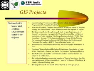 GIS Projects
Statewide GIS
based Web
enabled
Environment
Database of
Gujarat
• Gujarat Ecology Commission (GEC) prepared a State Environmental Action
Program (SEAP) funded by World Bank.
• 8 Technical Working Groups (TWGs) worked on specific aspects of the State
ecology and have collected a huge information base over a period of 3 years.
• The data was collected through in-depth study of specific components of
Gujarat’s environment over a period of 5 years by some of the well-known
Institutions of India including Tata Energy Research Institute (TERI), Tata
Consultancy Services (TCS), Operation Research Group (ORG), National
Environmental Engineering Institute (NEERI), Centre for Environmental
Planning & Technology (CEPT), Gujarat Ecology Society etc.
• This Statewide Environmental database is put on the web for the first time in
India.
• Consists of data on Industrial Pollution, Urbanization, Degradation of Land,
Water, Biodiversity, Coastal and Marine Environment, Wetlands and Energy
• The Web based GIS enabled Environment Database is one of the first and
largest of its kind in India.
• The project included environmental mapping of Gujarat State (more than 300
maps with around 2000 attribute tables) + Maps of 26 districts, 274 talukas, &
18000+ villages of Gujarat State
• The project was a 75-man month effort. The URL is www.gec.gov.in
 