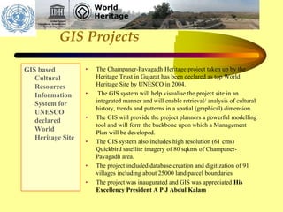 GIS Projects
GIS based
Cultural
Resources
Information
System for
UNESCO
declared
World
Heritage Site
• The Champaner-Pavagadh Heritage project taken up by the
Heritage Trust in Gujarat has been declared as top World
Heritage Site by UNESCO in 2004.
• The GIS system will help visualise the project site in an
integrated manner and will enable retrieval/ analysis of cultural
history, trends and patterns in a spatial (graphical) dimension.
• The GIS will provide the project planners a powerful modelling
tool and will form the backbone upon which a Management
Plan will be developed.
• The GIS system also includes high resolution (61 cms)
Quickbird satellite imagery of 80 sqkms of Champaner-
Pavagadh area.
• The project included database creation and digitization of 91
villages including about 25000 land parcel boundaries
• The project was inaugurated and GIS was appreciated His
Excellency President A P J Abdul Kalam
 