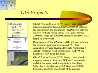 GIS Projects
GIS mapping
and GPS
survey for
APDRP
projects
• Global Position System (GPS) Survey, data collection,
mapping, consumer indexing, developing GIS software
for transmission and distribution (T&D) power network
analysis for State Public Utility for 13 cities having
2,000,000 Poles and 500,000 Consumers and 5000 KMs
length of the network
• Development of Data Power – a GIS software solution
for power network optimization and T&D loss
calculation software developed by Data Point under R-
APDRP project of ADB comprising of AM/FM and
handling of very large databases
• Global Position System (GPS) Survey, data collection,
mapping, consumer indexing, GIS based transmission
and distribution network analysis for a State Power
Utility for 5 cities having 60,000 Poles and 150,000
Consumer and 1200 KMs length of the network
 
