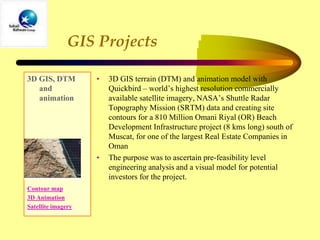 GIS Projects
3D GIS, DTM
and
animation
Contour map
3D Animation
Satellite imagery
• 3D GIS terrain (DTM) and animation model with
Quickbird – world’s highest resolution commercially
available satellite imagery, NASA’s Shuttle Radar
Topography Mission (SRTM) data and creating site
contours for a 810 Million Omani Riyal (OR) Beach
Development Infrastructure project (8 kms long) south of
Muscat, for one of the largest Real Estate Companies in
Oman
• The purpose was to ascertain pre-feasibility level
engineering analysis and a visual model for potential
investors for the project.
 