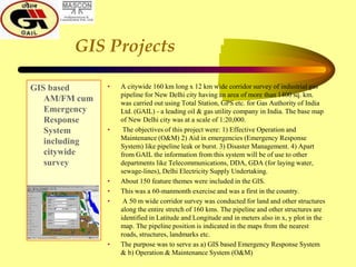 GIS Projects
GIS based
AM/FM cum
Emergency
Response
System
including
citywide
survey
• A citywide 160 km long x 12 km wide corridor survey of industrial gas
pipeline for New Delhi city having an area of more than 1400 sq. km.
was carried out using Total Station, GPS etc. for Gas Authority of India
Ltd. (GAIL) - a leading oil & gas utility company in India. The base map
of New Delhi city was at a scale of 1:20,000.
• The objectives of this project were: 1) Effective Operation and
Maintenance (O&M) 2) Aid in emergencies (Emergency Response
System) like pipeline leak or burst. 3) Disaster Management. 4) Apart
from GAIL the information from this system will be of use to other
departments like Telecommunications, DDA, GDA (for laying water,
sewage-lines), Delhi Electricity Supply Undertaking.
• About 150 feature themes were included in the GIS.
• This was a 60-manmonth exercise and was a first in the country.
• A 50 m wide corridor survey was conducted for land and other structures
along the entire stretch of 160 kms. The pipeline and other structures are
identified in Latitude and Longitude and in meters also in x, y plot in the
map. The pipeline position is indicated in the maps from the nearest
roads, structures, landmarks etc.
• The purpose was to serve as a) GIS based Emergency Response System
& b) Operation & Maintenance System (O&M)
 
