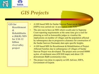 GIS Projects
GIS for
Resettlement
&
Rehabilitatio
n (R&R) MIS
for US$ 12
billion
rivervalley
project
• A GIS based MIS for Sardar Sarovar Punarvasvat Agency
(SSPA) was carried out in association with TCS.
• The aim was to have an MIS which would cater to Supreme
Court reporting requirements at the same time give a tool for
planning as well as honourable judges to visualise the
implications on number of villages and the population affected
by submergence due to progressive clearance for construction of
the Sardar Sarovar (Narmada) dam upto specific heights.
• A GIS based MIS for Resettlement & Rehabilitation of Project
Affected Families due to submergence of villages of Sardar
Sarovar Project was developed. The project area covered 88000
sq.km. of catchment area (450 SOI maps) and about 120
downstream R&R (community) sites.
• The project was done in capacity as GIS Advisor, SSPA,
Government of Gujarat.
 