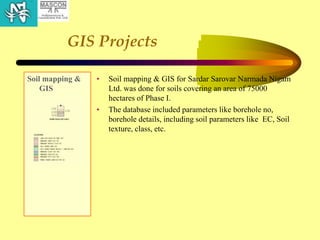 GIS Projects
Soil mapping &
GIS
• Soil mapping & GIS for Sardar Sarovar Narmada Nigam
Ltd. was done for soils covering an area of 75000
hectares of Phase I.
• The database included parameters like borehole no,
borehole details, including soil parameters like EC, Soil
texture, class, etc.
 