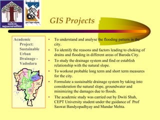 GIS Projects
Academic
Project:
Sustainable
Urban
Drainage -
Vadodara
• To understand and analyse the flooding pattern in the
city.
• To identify the reasons and factors leading to choking of
drains and flooding in different areas of Baroda City.
• To study the drainage system and find or establish
relationship with the natural slope.
• To workout probable long term and short term measures
for the city.
• Formulate a sustainable drainage system by taking into
consideration the natural slope, groundwater and
minimizing the damages due to floods.
• The academic study was carried out by Dwiti Shah,
CEPT University student under the guidance of Prof
Saswat Bandyopadhyay and Mandar Mehta.
8.5 SQ KM
20.7 SQ KM
10.7 SQ KM
13 SQ
KM
Vishwamitri
river
Nagarwada
Kaans
Ruparel
kaans
Mashia
kaans
TBH-Vasna-
Banco
kaans
Under-Gorti
kaans
 