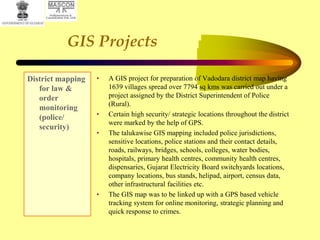 GIS Projects
District mapping
for law &
order
monitoring
(police/
security)
• A GIS project for preparation of Vadodara district map having
1639 villages spread over 7794 sq kms was carried out under a
project assigned by the District Superintendent of Police
(Rural).
• Certain high security/ strategic locations throughout the district
were marked by the help of GPS.
• The talukawise GIS mapping included police jurisdictions,
sensitive locations, police stations and their contact details,
roads, railways, bridges, schools, colleges, water bodies,
hospitals, primary health centres, community health centres,
dispensaries, Gujarat Electricity Board switchyards locations,
company locations, bus stands, helipad, airport, census data,
other infrastructural facilities etc.
• The GIS map was to be linked up with a GPS based vehicle
tracking system for online monitoring, strategic planning and
quick response to crimes.
 
