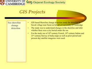 GIS Projects
Sea shoreline
change
detection
• GIS based Shoreline change detection study for shoreline at
Suvali village near Surat on behalf of University of Cambridge
• The study was to understand changes in the shoreline and infer
whether there was a city buried under the sea
• For the study use of 18th century French, 19th century Indian and
21st century Survey of India maps as well as prior period and
present day satellite imageries were used.
 