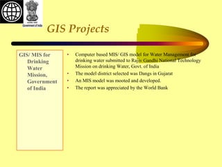 GIS Projects
GIS/ MIS for
Drinking
Water
Mission,
Government
of India
• Computer based MIS/ GIS model for Water Management for
drinking water submitted to Rajiv Gandhi National Technology
Mission on drinking Water, Govt. of India
• The model district selected was Dangs in Gujarat
• An MIS model was mooted and developed.
• The report was appreciated by the World Bank
 