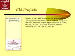GIS Projects
GIS based oil &
gas mapping
• Mapping of 400+ Oil Wells of a large Oil & Gas Company
• The region included wells in Gandhar, Jambusar, Dahej, Nada
and Jolwa. The feeder collector pipelines included W.I.Lines,
Oil lines, Gas lines, Gas lift link, Water inlet, Effluent,
installations like GGS, CPF, YC, EPS, etc.
 