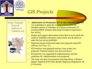 GIS Projects
Urban Transport
Network
Analysis of
Vadodara city
• Optimisation & Privatisation Of City Bus Network Using GIS
was undertaken to study the existing trend for intra-city
transport metrics of Vadodara, to evaluate performance of
existing GSRTC (Gujarat State Road Transport Corporation )
bus service.
• Prepare and suggest optimisation of bus fleet so as to satisfy the
needs of Vadodara commuters and to assess way & means to
make the bus service profitable.
• Digitised and geo-referenced maps were prepared using GIS
software Arc View -3.1.
• O.D matrices were prepared and new zone system was
proposed. Financial analysis was also carried out.
• Privatisation was suggested for implementation and also
guidelines for implementation were proposed.
• The study was done in association with Nipa Desai, a Masters
Degree student & B D Vashi, Reader, Highways Department, M
S University
 