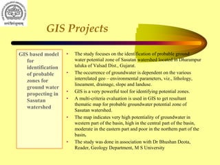 GIS Projects
GIS based model
for
identification
of probable
zones for
ground water
propecting in
Sasutan
watershed
• The study focuses on the identification of probable ground
water potential zone of Sasutan watershed located in Dharampur
taluka of Valsad Dist., Gujarat.
• The occurrence of groundwater is dependent on the various
interrelated geo – environmental parameters, viz., lithology,
lineament, drainage, slope and landuse.
• GIS is a very powerful tool for identifying potential zones.
• A multi-criteria evaluation is used in GIS to get resultant
thematic map for probable groundwater potential zone of
Sasutan watershed.
• The map indicates very high potentiality of groundwater in
western part of the basin, high in the central part of the basin,
moderate in the eastern part and poor in the northern part of the
basin.
• The study was done in association with Dr Bhushan Deota,
Reader, Geology Department, M S University
 
