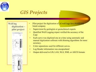 GIS Projects
Well log
digitization –
pilot project
• Pilot project for digitization of oil well logs for a NASDAQ
listed company
• Supervision by geologists or geotechnical experts
• Qualified Well Logging expert verified the accuracy of the
Logs
• Each curve was digitized one at a time using automatic and
manual digitization software with thinning algorithms for more
accuracy.
• Color separations used for different curves.
• Log Header information was encapsulated
• Output delivered in LIS, LAS, XLS, XML or ASCII formats
 