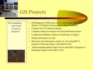 GIS Projects
GIS mapping
and water
resources
projects
• GIS Mapping of 1000 sq.km of city/ urban areas. Maps of 26
districts, 274 talukas & thousands of village boundaries
• 5 projects for USA based companies
• Computer studies for analysis of Canal Distribution System
• Computerised Stability Analysis of earth dams in Nigeria
• Design and analysis of weirs
• Backwater and submergence studies of weir using HEC-2
program of Hyrology Engg. Centre (HEC),USA
• Siltation(Sedimentation) study of weir using HEC-6 program of
Hydrologic Engg. Centre (HEC), USA
 