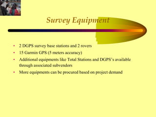 Survey Equipment
• 2 DGPS survey base stations and 2 rovers
• 15 Garmin GPS (5 meters accuracy)
• Additional equipments like Total Stations and DGPS’s available
through associated subvendors
• More equipments can be procured based on project demand
 