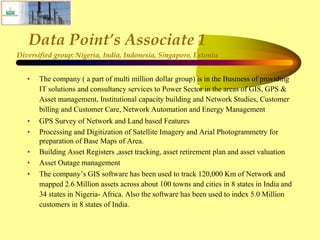 Data Point’s Associate 1
Diversified group: Nigeria, India, Indonesia, Singapore, Estonia
• The company ( a part of multi million dollar group) is in the Business of providing
IT solutions and consultancy services to Power Sector in the areas of GIS, GPS &
Asset management, Institutional capacity building and Network Studies, Customer
billing and Customer Care, Network Automation and Energy Management
• GPS Survey of Network and Land based Features
• Processing and Digitization of Satellite Imagery and Arial Photogrammetry for
preparation of Base Maps of Area.
• Building Asset Registers ,asset tracking, asset retirement plan and asset valuation
• Asset Outage management
• The company’s GIS software has been used to track 120,000 Km of Network and
mapped 2.6 Million assets across about 100 towns and cities in 8 states in India and
34 states in Nigeria- Africa. Also the software has been used to index 5.0 Million
customers in 8 states of India.
 