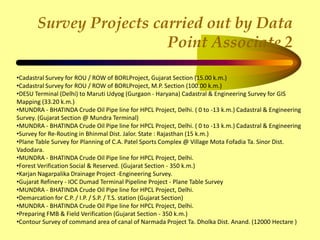 Survey Projects carried out by Data
Point Associate 2
•Cadastral Survey for ROU / ROW of BORLProject, Gujarat Section (15.00 k.m.)
•Cadastral Survey for ROU / ROW of BORLProject, M.P. Section (100.00 k.m.)
•DESU Terminal (Delhi) to Maruti Udyog (Gurgaon - Haryana) Cadastral & Engineering Survey for GIS
Mapping (33.20 k.m.)
•MUNDRA - BHATINDA Crude Oil Pipe line for HPCL Project, Delhi. ( 0 to -13 k.m.) Cadastral & Engineering
Survey. (Gujarat Section @ Mundra Terminal)
•MUNDRA - BHATINDA Crude Oil Pipe line for HPCL Project, Delhi. ( 0 to -13 k.m.) Cadastral & Engineering
•Survey for Re-Routing in Bhinmal Dist. Jalor. State : Rajasthan (15 k.m.)
•Plane Table Survey for Planning of C.A. Patel Sports Complex @ Village Mota Fofadia Ta. Sinor Dist.
Vadodara.
•MUNDRA - BHATINDA Crude Oil Pipe line for HPCL Project, Delhi.
•Forest Verification Social & Reserved. (Gujarat Section - 350 k.m.)
•Karjan Nagarpalika Drainage Project -Engineering Survey.
•Gujarat Refinery - IOC Dumad Terminal Pipeline Project - Plane Table Survey
•MUNDRA - BHATINDA Crude Oil Pipe line for HPCL Project, Delhi.
•Demarcation for C.P. / I.P. / S.P. / T.S. station (Gujarat Section)
•MUNDRA - BHATINDA Crude Oil Pipe line for HPCL Project, Delhi.
•Preparing FMB & Field Verification (Gujarat Section - 350 k.m.)
•Contour Survey of command area of canal of Narmada Project Ta. Dholka Dist. Anand. (12000 Hectare )
 