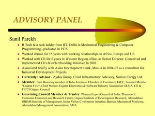 ADVISORY PANEL
Sunil Parekh
 B Tech & a rank holder from IIT, Delhi in Mechanical Engineering & Computer
Programming, graduated in 1976
 Worked abroad for 15 years with working relationships in Africa, Europe and US.
 Worked with CII for 5 years in Western Region office, as Senior Director. Conceived and
implemented CII's Kutch rebuilding Initiative in 2002.
 Associated briefly with Asian Development Bank, Manila in 2004-05 as a consultant for
Industrial Development Projects.
 Currently: Advisor - Zydus Group, Crisil Infrastructure Advisory, Suzlon Energy Ltd.
 Member: First Honorary member of Indo American Chamber of Commerce IACC, Founder Member:
"Gujarat First“, Chief Mentor: Gujarat Electronics & Software Industry Association GESIA, CII &
FICCI Gujarat Council
 Governing Council Member & Trustee: Pharma Export Council of India: Pharmexcil,
Consumer Education and Research Centre, Gujarat Institute of Development Research, Ahmedabad,
GRIMS Institute of Management, Indus Valley Civilization Initiative, Baroda, Museum of Medicine,
Ahmedabad Management Association: AMA
 