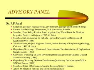 ADVISORY PANEL
Dr. P.P.Patel
 Expert on geology, hydrogeology, environment, ecology and Climate Change
 Former Head Geology Department, M.S.University, Baroda
 Member, Dam Safety Review Panel appointed by World Bank for Medium
Irrigation Projects in Gujarat. (1985 till date)
 Member, Sub-Committee on Salinity Ingress Prevention in Banni area of
Kuchchh (1986-1989)
 Vice President, Gujarat Regional Centre, Indian Society of Engineering Geology,
Calcutta (1990 till date)
 Organising Secretary, 13th Annual Convention of the Association of Exploration
Geophysicists. (1987)
 Convener, Workshop on Geo-Environmental Management in Gujarat, Gujarat
Science Academy (1984)
 Organising Secretary, National Seminar on Quaternary Environments (MSU-
SAC) at Baroda (1982)
 Member, Board of Governors, Gujarat Ecology Society, Baroda
 About 44 papers in national and international journals
 