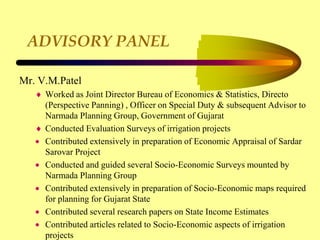 ADVISORY PANEL
Mr. V.M.Patel
 Worked as Joint Director Bureau of Economics & Statistics, Directo
(Perspective Panning) , Officer on Special Duty & subsequent Advisor to
Narmada Planning Group, Government of Gujarat
 Conducted Evaluation Surveys of irrigation projects
 Contributed extensively in preparation of Economic Appraisal of Sardar
Sarovar Project
 Conducted and guided several Socio-Economic Surveys mounted by
Narmada Planning Group
 Contributed extensively in preparation of Socio-Economic maps required
for planning for Gujarat State
 Contributed several research papers on State Income Estimates
 Contributed articles related to Socio-Economic aspects of irrigation
projects
 