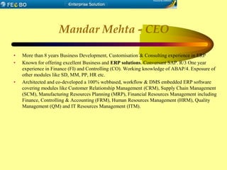 Mandar Mehta - CEO
• More than 8 years Business Development, Customisation & Consulting experience in ERP
• Known for offering excellent Business and ERP solutions. Conversant SAP. R/3 One year
experience in Finance (FI) and Controlling (CO). Working knowledge of ABAP/4. Exposure of
other modules like SD, MM, PP, HR etc.
• Architected and co-developed a 100% webbased, workflow & DMS embedded ERP software
covering modules like Customer Relationship Management (CRM), Supply Chain Management
(SCM), Manufacturing Resources Planning (MRP), Financial Resources Management including
Finance, Controlling & Accounting (FRM), Human Resources Management (HRM), Quality
Management (QM) and IT Resources Management (ITM).
 