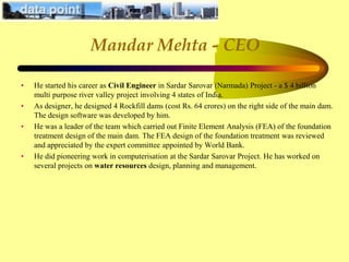 Mandar Mehta - CEO
• He started his career as Civil Engineer in Sardar Sarovar (Narmada) Project - a $ 4 billion
multi purpose river valley project involving 4 states of India.
• As designer, he designed 4 Rockfill dams (cost Rs. 64 crores) on the right side of the main dam.
The design software was developed by him.
• He was a leader of the team which carried out Finite Element Analysis (FEA) of the foundation
treatment design of the main dam. The FEA design of the foundation treatment was reviewed
and appreciated by the expert committee appointed by World Bank.
• He did pioneering work in computerisation at the Sardar Sarovar Project. He has worked on
several projects on water resources design, planning and management.
 