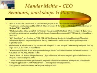 Mandar Mehta – CEO
Seminars, workshops & Papers
• “Use of 3D GIS for visualisation of Infrastructure project” at the 1st National Conference on Geo-
Visualisation jointly organized by NRDMS (Dept of Science & Tech, Govt. of India) & National Institute of
Design (NID) - Nov 2007.
• “Mathematical modeling using GIS for Utilities” funded under DST Schools (Dept of Science & Tech, Govt.
of India) on Mathematical Modeling in Earth System Sciences Programme at CEPT University, Ahmadabad –
Nov 2007.
• "GIS for utilities", at a Seminar on "GIS, GPR, GPS & Remote Sensing in Urban Planning & Municipal
Information System", organised by Indian Society of Geomatics and Vadodara Municipal Corporation -
September 2005.
• Optimisation & privatisation of city bus network using GIS: A case study of Vadodara city in Gujarat State by
Nipa Desai, B. D. Vashi, Mandar Mehta
• "Computerised MIS for Water Management in Dangs District" at National Seminar on Water Resources - Dr.
C.R.Shah, Dr. P.P.Patel, Mandar Mehta
• "Power Sector - A Remarkable performance" , Special issue on private sector participation in Infrastructure
Projects, Financial Express, 1996
• Trained hundreds of students, professionals, engineers, chartered accountants, managers and executives in
Computer applications. Conducted corporate IT training in several organizations.
• Participated in panel discussions at Computer Society of India
 