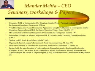 Mandar Mehta – CEO
Seminars, workshops & Papers
• Conducted ZOPP (a German method for Objectives Oriented Project Planning) workshop for NGOs,
Environment Consultants, Government Officers
• Voted Best Speaker for “Use of Commercial Applications using PCs” at Seminar in Municipalities held by
Operations Research Group (ORG) for Gujarat Municipal Finance Board (GMFB) 1991
• MIS Consultant for Database Management at Water and Land Management Institute, 1991
• Lectured on GIS topics at refresher programs of M. S. University under University Grants Commission
(UGC)
• Seminar on GIS for oil & gas industry, ONGC, 2002.
• Organizer & Panelist, Gujarat’s Environment, World Environment Day, 5th June 2003
• Interviewed hundreds of candidates for recruitment, admission to Government IT courses etc.
• Project Guide for several students of Undergraduate & Postgraduate studies: Bachelor of Engineering
(Computer Science) B.E. Comp. Science, Bachelor of Science (Environment Science), Master of Comp.
Applications (MCA), Masters in Engineering M.E.(Civil), Master in Business Administration MBA(Finance)
etc.
 