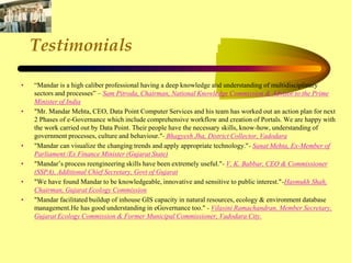 Testimonials
• “Mandar is a high caliber professional having a deep knowledge and understanding of multidisciplinary
sectors and processes” – Sam Pitroda, Chairman, National Knowledge Commission & Advisor to the Prime
Minister of India
• "Mr. Mandar Mehta, CEO, Data Point Computer Services and his team has worked out an action plan for next
2 Phases of e-Governance which include comprehensive workflow and creation of Portals. We are happy with
the work carried out by Data Point. Their people have the necessary skills, know-how, understanding of
government processes, culture and behaviour."- Bhagyesh Jha, District Collector, Vadodara
• "Mandar can visualize the changing trends and apply appropriate technology."- Sanat Mehta, Ex-Member of
Parliament /Ex Finance Minister (Gujarat State)
• "Mandar’s process reengineering skills have been extremely useful."- V. K. Babbar, CEO & Commissioner
(SSPA), Additional Chief Secretary, Govt of Gujarat
• "We have found Mandar to be knowledgeable, innovative and sensitive to public interest."-Hasmukh Shah,
Chairman, Gujarat Ecology Commission
• "Mandar facilitated buildup of inhouse GIS capacity in natural resources, ecology & environment database
management.He has good understanding in eGovernance too." - Vilasini Ramachandran, Member Secretary,
Gujarat Ecology Commission & Former Municipal Commissioner, Vadodara City.
 