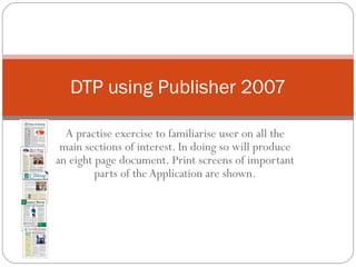 A practise exercise to familiarise user on all the main sections of interest. In doing so will produce an eight page document. Print screens of important parts of the Application are shown. DTP using Publisher 2007 