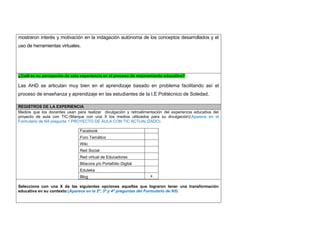 mostraron interés y motivación en la indagación autónoma de los conceptos desarrollados y el uso de herramientas virtuales. 
¿Cuál es su percepción de esta experiencia en el proceso de mejoramiento educativo? 
Las AHD se articulan muy bien en el aprendizaje basado en problema facilitando así el proceso de enseñanza y aprendizaje en las estudiantes de la I.E Politécnico de Soledad. 
REGISTROS DE LA EXPERIENCIA 
Medios que los docentes usan para realizar divulgación y retroalimentación del experiencia educativa del proyecto de aula con TIC:(Marque con una X los medios utilizados para su divulgación)(Aparece en el Formulario de N4 pregunta 1 PROYECTO DE AULA CON TIC ACTUALIZADO) 
Facebook 
Foro Temático 
Wiki 
Red Social 
Red virtual de Educadores 
Bitacora y/o Portafolio Digital 
Eduteka 
Blog 
x 
Seleccione con una X de las siguientes opciones aquellas que lograron tener una transformación educativa en su contexto:(Aparece en la 2ª, 3ª y 4ª preguntas del Formulario de N5) 
 