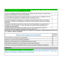 Seleccione con una X de las siguientes opciones aquellas que lograron tener una transformación educativa de aula en el uso pedagógico de las TIC: 
Los recursos digitales educativos utilizados para el proyecto de aula permiten un alcance de los objetivos de aprendizaje en el grupo de estudiantes 
x 
Las actividades de aprendizaje propuestas permiten una articulación tecno pedagógica entre los recursos educativos digitales y el problema situado del proyecto de aula 
Las terminales digitales entregadas por el programa computadores para educar le permitieron desarrollar y mediar la ruta metodológica con ABP para buscar posibles soluciones al problema planteado 
El proceso de formación desarrollado en este nivel, le permite establecer un proyecto de aula mediado con TIC que apunte a un mejor desarrollo de la calidad educativa(estándares de competencia áreas básicas) 
Durante el proceso de recolección se empleó o hizo uso de los terminales para registro y recolección de la información pertinente del proyecto de aula en TIC 
De acuerdo con los resultados obtenidos en la aplicación del proyecto, califique (seleccione) el ítem de 1 a 5 siendo 1 inferior y 5 superior: 
Ítem(Las mismas preguntas del Formulario N4) 
Califique de 1 a 5 
¿Se alcanzan las competencias propuestas? 
4 
¿Aporta a la solución del problema planteado? 
3 
¿Aporta al mejoramiento de la calidad educativa de la sede? 
4 
¿Se evidencia aceptación y comprensión por parte del estudiante? 
3 
¿Se hace un buen aprovechamiento de los recursos educativos digitales manejados? 
4 
EVIDENCIAS Fotos que evidencien la experiencia del proyecto (Máximo 4)Fotos en planos generales (panorámica) donde se observe a los estudiantes trabajando en el proyecto de aula dentro del marco CPE-UTP. Formato .jpg y tamaño 448 x 336 pixeles. Tamaño superior no será aceptado. 
 