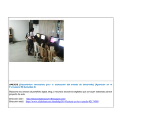 ANEXOS (Documentos necesarios para la evaluación del estado de desarrollo) (Aparecen en el Formulario N6 Actividad 2) 
Relacione los enlaces al portafolio digital, blog, o recursos educativos digitales que se hayan elaborado para el proyecto de aula. 
Dirección web1: http://retosconlalectora2014.blogspot.com/ 
Dirección web2: http://www.slideshare.net/theahdtp2014/lectura-javier-y-paola-42179580 
 