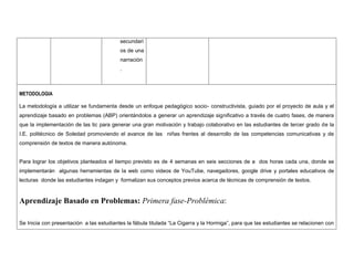 secundarios de una narración. 
METODOLOGIA 
La metodología a utilizar se fundamenta desde un enfoque pedagógico socio- constructivista, guiado por el proyecto de aula y el aprendizaje basado en problemas (ABP) orientándolos a generar un aprendizaje significativo a través de cuatro fases, de manera que la implementación de las tic para generar una gran motivación y trabajo colaborativo en las estudiantes de tercer grado de la I.E. politécnico de Soledad promoviendo el avance de las niñas frentes al desarrollo de las competencias comunicativas y de comprensión de textos de manera autónoma. 
Para lograr los objetivos planteados el tiempo previsto es de 4 semanas en seis secciones de a dos horas cada una, donde se implementarán algunas herramientas de la web como videos de YouTube, navegadores, google drive y portales educativos de lecturas donde las estudiantes indagan y formalizan sus conceptos previos acerca de técnicas de comprensión de textos. 
Aprendizaje Basado en Problemas: Primera fase-Problémica: 
Se Inicia con presentación a las estudiantes la fábula titulada “La Cigarra y la Hormiga”, para que las estudiantes se relacionen con  