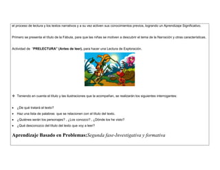el proceso de lectura y los textos narrativos y a su vez activen sus conocimientos previos, logrando un Aprendizaje Significativo. 
Primero se presenta el título de la Fábula, para que las niñas se motiven a descubrir el tema de la Narración y otras características. 
Actividad de “PRELECTURA” (Antes de leer), para hacer una Lectura de Exploración. 
 Teniendo en cuenta el título y las ilustraciones que la acompañan, se realizarán los siguientes interrogantes: 
 ¿De qué tratará el texto? 
 Haz una lista de palabras que se relacionen con el título del texto. 
 ¿Quiénes serán los personajes? , ¿Los conozco? , ¿Dónde los he visto? 
 ¿Qué desconozco del título del texto que voy a leer? 
Aprendizaje Basado en Problemas:Segunda fase-Investigativa y formativa 
 