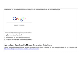 En esta fase los estudiantes realizan una indagación en internet haciendo uso del explorador google. 
Teniendo en cuenta los siguientes interrogantes: 
 ¿Qué es un texto Narrativo? 
 ¿Cuáles son los tipos de textos Narrativos? 
 ¿Por qué es importante el uso del diccionario? 
Aprendizaje Basado en Problemas: Tercera fase-Soluciónica 
En esta fase los estudiantes visitan un portal de lecturas en el cual eligen la que más les llame la atención dando clic en el siguiente link: http://www.educapeques.com/cuentos-infantiles-cortos/otros-cuentos 
 