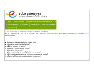 Al final de la lectura los estudiantes responden los siguientes interrogantes. 
En un formulario de drive en el siguiente link: https://docs.google.com/forms/d/1BVecomCaDeLo0Mr8F5MMif_S7kqtCFDkjvT-A- bod2Y/viewform 
 Explica con tus palabras de qué trata el texto 
 ¿A quiénes le suceden los hechos? 
 ¿Dónde suceden los hechos? 
 ¿Cuál es el problema de la historia? 
 ¿Cómo termina la historia? 
 ¿Conoces este tipo de texto? ¿Qué tipo de texto es? 
 ¿Conoces las palabras que se emplearon o vistes en la lectura? 
 ¿Sabes qué hacer con las palabras que desconoces? 
 