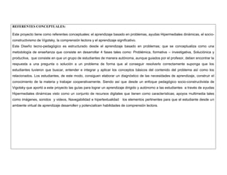 REFERENTES CONCEPTUALES: 
Este proyecto tiene como referentes conceptuales: el aprendizaje basado en problemas, ayudas Hipermediales dinámicas, el socio- constructivismo de Vigotsky, la comprensión lectora y el aprendizaje significativo. 
Este Diseño tecno-pedagógico es estructurado desde el aprendizaje basado en problemas; que se conceptualiza como una metodología de enseñanza que consiste en desarrollar 4 fases tales como: Problémica, formativa – investigativa, Soluciónica y productiva, que consiste en que un grupo de estudiantes de manera autónoma, aunque guiados por el profesor, deben encontrar la respuesta a una pregunta o solución a un problema de forma que al conseguir resolverlo correctamente suponga que los estudiantes tuvieron que buscar, entender e integrar y aplicar los conceptos básicos del contenido del problema así como los relacionados. Los estudiantes, de este modo, consiguen elaborar un diagnóstico de las necesidades de aprendizaje, construir el conocimiento de la materia y trabajar cooperativamente. Siendo así que desde un enfoque pedagógico socio-constructivista de Vigotsky que aportó a este proyecto las guías para lograr un aprendizaje dirigido y autónomo a las estudiantes a través de ayudas Hipermediales dinámicas visto como un conjunto de recursos digitales que tienen como características; apoyos multimedia tales como imágenes, sonidos y videos, Navegabilidad e hipertextualidad los elementos pertinentes para que el estudiante desde un ambiente virtual de aprendizaje desarrollen y potencialicen habilidades de comprensión lectora. 
 