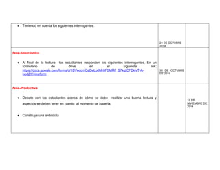  Teniendo en cuenta los siguientes interrogantes: 
24 DE OCTUBRE 2014 
fase-Soluciónica 
 Al final de la lectura los estudiantes responden los siguientes interrogantes. En un formulario de drive en el siguiente link: https://docs.google.com/forms/d/1BVecomCaDeLo0Mr8F5MMif_S7kqtCFDkjvT-A- bod2Y/viewform 
30 DE OCTUBRE DE 2014 
fase-Productiva 
 Debate con los estudiantes acerca de cómo se debe realizar una buena lectura y aspectos se deben tener en cuenta al momento de hacerla. 
 Construye una anécdota 
13 DE NIVIEMBRE DE 2014 
