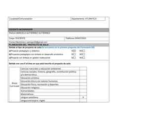 Localidad/Comuna/sector: Departamento: ATLÁNTICO 
DOCENTE MODERADOR 
PAOLA MARCELA GUTIÉRREZ GUTIÉRREZ 
Cargo: DOCENTE 
Teléfonos:3004572520 
Correo Electrónico: pamagu24@gmail.com PLANEACIÓN DEL PROYECTO DE AULA 
Señale el tipo de proyecto de aula(Se encuentra en la primera pregunta del Formulario N5) 
a)Proyecto pedagógico y didáctico SI NO 
b)Proyectos pedagógico con énfasis en desarrollo productivo SI NO 
c)Proyecto con énfasis en gestión institucional SI NO 
Señale con una X el área en que está inscrito el proyecto de aula: 
Áreas Curricular 
Ciencias naturales y educación ambiental. 
Ciencias sociales, historia, geografía, constitución política y/o democrática. 
Educación artística. 
Educación ética y en valores humanos. 
Educación física, recreación y deportes. 
Educación religiosa. 
Humanidades. 
Matemáticas. 
Lengua castellana. 
X 
Lengua extranjera: Inglés 
 