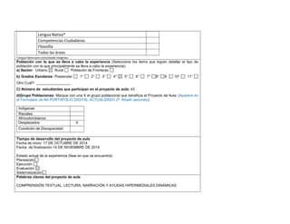 Lengua Nativa* 
Competencias Ciudadanas. 
Filosofía 
Todas las áreas 
*Lengua Nativa para comunidades indígenas. 
Población con la que se lleva a cabo la experiencia (Seleccione los ítems que logran detallar el tipo de población con la que principalmente se lleva a cabo la experiencia): 
a) Sector: Urbano Rural Población de Fronteras 
b) Grados Escolares: Preescolar 1° 2° 3° 4° 5° 6° 7° 8° 9 10° 11° Otro Cuál?: _________________ 
C) Número de estudiantes que participan en el proyecto de aula: 43 
d)Grupo Poblaciones: Marque con una X el grupo poblacional que beneficia el Proyecto de Aula: (Aparece en el Formulario de N4 PORTAFOLIO DIGITAL ACTUALIZADO 2ª. Añadir opciones) 
Indígenas 
Raizales 
Afrocolombianos 
Desplazados 
X 
Condición de Discapacidad 
,.,. 
Tiempo de desarrollo del proyecto de aula 
Fecha de inicio: 17 DE OCTUBRE DE 2014 
Fecha de finalización:14 DE NIVIEMBRE DE 2014 
Estado actual de la experiencia (fase en que se encuentra): 
Planeación 
Ejecución 
Evaluación 
Sistematización 
Palabras claves del proyecto de aula 
COMPRENSIÓN TEXTUAL, LECTURA, NARRACIÓN Y AYUDAS HIPERMEDIALES DINÁMICAS 
 