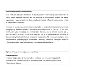 Definición del problema (Problematización) 
En la Institución Educativa Politécnico de Soledad, se ha evidenciado que las estudiantes de cuarto grado presentan dificultad en los procesos de comprensión, análisis de textos, organización y argumentación de ideas, producción textual reflejando incoherencias y falta de cohesión en sus escritos. Teniendo en cuenta, lo anteriormente mencionado, es pertinente implementar un proyecto pedagógico y didáctico titulado “ VIVIENDO NUEVOS RETOS CON EL USO DE LAS TIC PARA FORTALECER LOS PROCESOS DE COMPRENSIÓN TEXTUAL EN EL GRADO CUARTO DE LA INSTITUCIÓN EDUCATIVA POLITÉCNICO DE SOLEDAD” con el fin de fortalecer los procesos de Comprensión y Producción textual, empleando el uso de las TIC y nuevas tecnologías como herramienta de Aprendizaje y así incentivarlos a mejorar y fomentar el hábito para la Lectura y Escritura con base a las necesidades e intereses de cada estudiante. 
Objetivos del proyecto de aula (general y específicos) 
Objetivo general 
Fortalecer los procesos de comprensión a través del uso de las tecnologías de la información y la comunicación en los estudiantes de 4° de la Institución Educativa Politécnico de Soledad.  