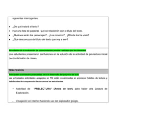 siguientes interrogantes: 
 ¿De qué tratará el texto? 
 Haz una lista de palabras que se relacionen con el título del texto. 
 ¿Quiénes serán los personajes? , ¿Los conozco? , ¿Dónde los he visto? 
 ¿Qué desconozco del título del texto que voy a leer? 
Resultados de la evaluación de conocimientos previos aplicada por los docentes 
Los estudiantes presentaron confusiones en la solución de la actividad de pre-lectura inicial dentro del salón de clases. 
TEMATIZACION Principales actividades propuestas para el desarrollo del proyecto de aula 
Las principales actividades apoyadas en TIC están encaminadas en promover hábitos de lectura y habilidades de comprensión lectora entre las estudiantes. 
 Actividad de “PRELECTURA” (Antes de leer), para hacer una Lectura de Exploración. 
 indagación en internet haciendo uso del explorador google.  